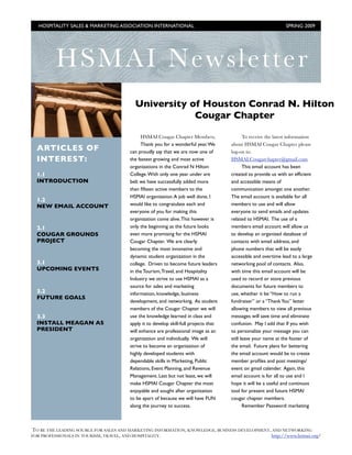 HOSPITALITY SALES & MARKETING ASSOCIATION INTERNATIONAL !                                                      SPRING 2009




         HS MAI Newsletter
                                         University of Houston Conrad N. Hilton
                                                     Cougar Chapter

                                             HSMAI Cougar Chapter Members,                   To receive the latest information
                                             Thank you for a wonderful year. We       about HSMAI Cougar Chapter please
  ARTICLES OF                          can proudly say that we are now one of         log-on to:
  INTEREST:                            the fastest growing and most active            HSMAI.Cougarchapter@gmail.com
                                       organizations in the Conrad N Hilton                  This email account has been
  1.1                                  College. With only one year under are          created to provide us with an efﬁcient
  INTRODUCTION                         belt we have successfully added more           and accessible means of
                                       than ﬁfteen active members to the              communication amongst one another.
                                       HSMAI organization. A job well done, I         The email account is available for all
  1.2
  NEW EMAIL ACCOUNT                    would like to congratulate each and            members to use and will allow
                                       everyone of you for making this                everyone to send emails and updates
                                       organization come alive. This however is       related to HSMAI. The use of a
  2.1                                  only the beginning as the future looks         members email account will allow us
  COUGAR GROUNDS                       even more promising for the HSMAI              to develop an organized database of
  PROJECT                              Cougar Chapter. We are clearly                 contacts with email address, and
                                       becoming the most innovative and               phone numbers that will be easily
                                       dynamic student organization in the            accessible and overtime lead to a large
  3.1                                  college. Driven to become future leaders       networking pool of contacts. Also,
  UPCOMING EVENTS                      in the Tourism, Travel, and Hospitality        with time this email account will be
                                       Industry we strive to use HSMAI as a           used to record or store previous
                                       source for sales and marketing                 documents for future members to
  3.2                                  information, knowledge, business               use, whether it be “How to run a
  FUTURE GOALS
                                       development, and networking. As student        fundraiser” or a “Thank You” letter
                                       members of the Cougar Chapter we will          allowing members to view all previous
  3.3                                  use the knowledge learned in class and         messages will save time and eliminate
  INSTALL MEAGAN AS                    apply it to develop skill-full projects that   confusion. May I add that If you wish
  PRESIDENT                            will enhance are professional image as an      to personalize your message you can
                                       organization and individually. We will         still leave your name at the footer of
                                       strive to become an organization of            the email. Future plans for bettering
                                       highly developed students with                 the email account would be to create
                                       dependable skills in Marketing, Public         member proﬁles and post meetings/
                                       Relations, Event Planning, and Revenue         event on gmail calender. Again, this
                                       Management. Last but not least, we will        email account is for all to use and I
                                       make HSMAI Cougar Chapter the most             hope it will be a useful and continuos
                                       enjoyable and sought after organization        tool for present and future HSMAI
                                       to be apart of because we will have FUN        cougar chapter members.
                                       along the journey to success.                         Remember Password: marketing



TO BE THE LEADING SOURCE FOR SALES AND MARKETING INFORMATION, KNOWLEDGE, BUSINESS DEVELOPMENT, AND NETWORKING
FOR PROFESSIONALS IN TOURISM, TRAVEL, AND HOSPITALITY.!                                       http://www.hsmai.org/
 