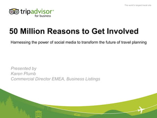 The world’s largest travel site




50 Million Reasons to Get Involved
Harnessing the power of social media to transform the future of travel planning




Presented by
Karen Plumb
Commercial Director EMEA, Business Listings
 