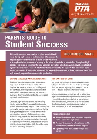 PARENTS’ GUIDE TO
Student Success
 This guide provides an overview of what your child will                      HIGH SCHOOL MATH
 learn during high school in mathematics. It focuses on the
 key skills your child will learn in math, which will build
 a strong foundation for success in many of the other subjects he or she studies throughout high
 school. This guide is based on the new Common Core State Standards, which have been adopted
 by more than 40 states. These K–12 standards are informed by the highest state standards from
 across the country. If your child is meeting the expectations outlined in these standards, he or she
 will be well prepared for success after graduation.

 WHY ARE ACADEMIC STANDARDS IMPORTANT?                      HOW CAN I HELP MY CHILD?
 Academic standards are important because they              You should use this guide to help build a relationship
 help ensure that all students, no matter where             with your child’s teacher. You can do this by talking to
 they live, are prepared for success in college and         his or her teacher regularly about how your child is
 the workforce. They help set clear and consistent          doing — beyond parent-teacher conferences.
 expectations for students, parents, and teachers;
 build your child’s knowledge and skills; and help set      At home, you can play an important role in setting high
 high goals for all students.                               expectations and supporting your child in meeting them.
                                                            If your child needs a little extra help or wants to learn
 Of course, high standards are not the only thing           more about a subject, work with his or her teacher to
 needed for our children’s success. But standards           identify opportunities for tutoring, to get involved in
 provide an important first step — a clear roadmap for      clubs after school, or to find other resources.
 learning for teachers, parents, and students. Having
 clearly defined goals helps families and teachers
 work together to ensure that students succeed.               THIS GUIDE INCLUDES
 Standards help parents and teachers know when                ■ An overview of some of the key things your child
 students need extra assistance or when they need               will learn in math in high school
 to be challenged even more. They also will help your
                                                              ■ Topics of discussion for talking to your child’s
 child develop critical thinking skills that will prepare
                                                                teacher about his or her academic progress
 him or her for college and career.
                                                              ■ Tips to help your child plan for college and
                                                                career
 
