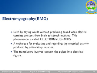 Electromyography(EMG)
• Even by saying words without producing sound weak electric
currents are sent from brain to speech muscles. This
phenomenon is called ELECTROMYOGRAPHS.
• A technique for evaluating and recording the electrical activity
produced by articulatory muscles.
• The transducers involved convert the pulses into electrical
signals.
Silent Sound Technology Najeeb P [EPAKECS029] Department of Computer Science 10
 