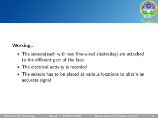 Working..
• The sensors(each with two ne-wired electrodes) are attached
to the dierent part of the face
• The electrical activity is recorded
• The sensors has to be placed at various locations to obtain an
accurate signal
Silent Sound Technology Najeeb P [EPAKECS029] Department of Computer Science 12
 