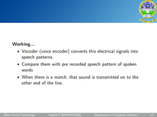Working...
• Vocoder (voice encoder) converts this electrical signals into
speech patterns.
• Compare them with pre recorded speech pattern of spoken
words
• When there is a match, that sound is transmitted on to the
other end of the line.
Silent Sound Technology Najeeb P [EPAKECS029] Department of Computer Science 13
 