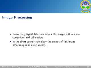 Image Processing
• Converting digital data tape into a lm image with minimal
corrections and calibrations.
• In the silent sound technology the output of this image
processing is an audio record.
Silent Sound Technology Najeeb P [EPAKECS029] Department of Computer Science 16
 