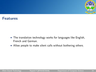 Features
• The translation technology works for languages like English,
French and German.
• Allow people to make silent calls without bothering others.
Silent Sound Technology Najeeb P [EPAKECS029] Department of Computer Science 24
 