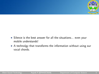 • Silence is the best answer for all the situations... even your
mobile understands!
• A technolgy that transforms the information without using our
vocal chords.
Silent Sound Technology Najeeb P [EPAKECS029] Department of Computer Science 3
 