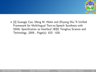 • [3] Guangqi Cao, Meng M. Helen and Zhiyong Wu,A Unied
Framework for Multilingual Text-to-Speech Synthesis with
SSML Specication as Interface,IEEE Tsinghua Science and
Technology ,2009 , Page(s): 623 - 630 .
Silent Sound Technology Najeeb P [EPAKECS029] Department of Computer Science 32
 