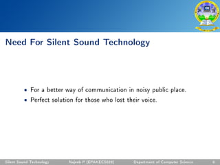 Need For Silent Sound Technology
• For a better way of communication in noisy public place.
• Perfect solution for those who lost their voice.
Silent Sound Technology Najeeb P [EPAKECS029] Department of Computer Science 6
 