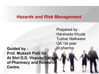 Hazards and Risk Management
Prepared by :
Harshada Khude
Tushar Naikware
QA 1st year
M.pharma
Guided by :
Prof. Mukesh Patil Sir
At Shri D.D. Vispute College
of Pharmacy and Research
Centre.
 