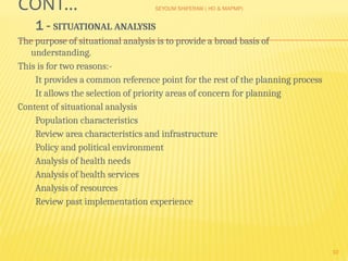 SEYOUM SHIFERAW ( HO & MAPMP)
10
CONT…
1 - SITUATIONAL ANALYSIS
The purpose of situational analysis is to provide a broad basis of
understanding.
This is for two reasons:-
It provides a common reference point for the rest of the planning process
It allows the selection of priority areas of concern for planning
Content of situational analysis
Population characteristics
Review area characteristics and infrastructure
Policy and political environment
Analysis of health needs
Analysis of health services
Analysis of resources
Review past implementation experience
 