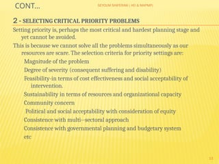 SEYOUM SHIFERAW ( HO & MAPMP)
13
CONT…
2 - SELECTING CRITICAL PRIORITY PROBLEMS
Setting priority is, perhaps the most critical and hardest planning stage and
yet cannot be avoided.
This is because we cannot solve all the problems simultaneously as our
resources are scare. The selection criteria for priority settings are:
Magnitude of the problem
Degree of severity (consequent suffering and disability)
Feasibility-in terms of cost effectiveness and social acceptability of
intervention.
Sustainability in terms of resources and organizational capacity
Community concern
Political and social acceptability with consideration of equity
Consistence with multi--sectoral approach
Consistence with governmental planning and budgetary system
etc
 