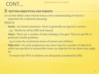 SEYOUM SHIFERAW ( HO & MAPMP)
15
CONT…
3 -SETTING OBJECTIVES AND TARGETS
Let us first define some related terms a clear understanding of which is
important for a rationale planning.
WHAT IS
 Goals:- Are broad statements. There is generally one goal for a service.
e.g :' Health for all by 2000 and beyond.
 Aims:- There are a number of aims relating to the goal. They are specific to
particular health problems.
e.g. to raise the nutritional status of women and children.‘
 Objective:- For each programme aim, there may be a number of objectives
which are specified in measurable terms. An objective for the above aim might
be:
To ensure that 95% of children are adequately nourished by 2005
 