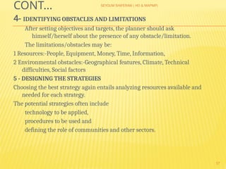 SEYOUM SHIFERAW ( HO & MAPMP)
17
CONT…
4- IDENTIFYING OBSTACLES AND LIMITATIONS
After setting objectives and targets, the planner should ask
himself/herself about the presence of any obstacle/limitation.
The limitations/obstacles may be:
1 Resources:-People, Equipment, Money, Time, Information,
2 Environmental obstacles:-Geographical features, Climate, Technical
difficulties, Social factors
5 - DESIGNING THE STRATEGIES
Choosing the best strategy again entails analyzing resources available and
needed for each strategy.
The potential strategies often include
technology to be applied,
procedures to be used and
defining the role of communities and other sectors.
 