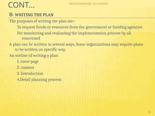 SEYOUM SHIFERAW ( HO & MAPMP)
18
CONT…
6- WRITING THE PLAN
The purposes of writing the plan are:-
To request funds or resources from the government or funding agencies
For monitoring and evaluating the implementation process by all
concerned
A plan can be written in several ways. Some organizations may require plans
to be written on specific way.
An outline of writing a plan:
1. cover page
2. content
3. Introduction
4.Detail planning process
 
