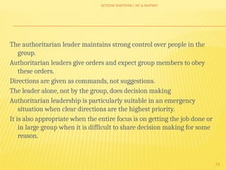SEYOUM SHIFERAW ( HO & MAPMP)
23
The authoritarian leader maintains strong control over people in the
group.
Authoritarian leaders give orders and expect group members to obey
these orders.
Directions are given as commands, not suggestions.
The leader alone, not by the group, does decision making
Authoritarian leadership is particularly suitable in an emergency
situation when clear directions are the highest priority.
It is also appropriate when the entire focus is on getting the job done or
in large group when it is difficult to share decision making for some
reason.
 