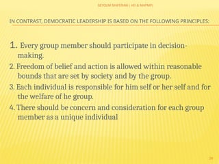SEYOUM SHIFERAW ( HO & MAPMP)
24
IN CONTRAST, DEMOCRATIC LEADERSHIP IS BASED ON THE FOLLOWING PRINCIPLES:
1. Every group member should participate in decision-
making.
2. Freedom of belief and action is allowed within reasonable
bounds that are set by society and by the group.
3. Each individual is responsible for him self or her self and for
the welfare of he group.
4. There should be concern and consideration for each group
member as a unique individual
 