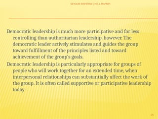 SEYOUM SHIFERAW ( HO & MAPMP)
25
Democratic leadership is much more participative and far less
controlling than authoritarian leadership. however. The
democratic leader actively stimulates and guides the group
toward fulfillment of the principles listed and toward
achievement of the group's goals.
Democratic leadership is particularly appropriate for groups of
people who will work together for an extended time, when
interpersonal relationships can substantially affect the work of
the group. It is often called supportive or participative leadership
today
 