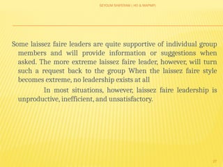 SEYOUM SHIFERAW ( HO & MAPMP)
27
Some laissez faire leaders are quite supportive of individual group
members and will provide information or suggestions when
asked. The more extreme laissez faire leader, however, will turn
such a request back to the group When the laissez faire style
becomes extreme, no leadership exists at all
In most situations, however, laissez faire leadership is
unproductive, inefficient, and unsatisfactory.
 