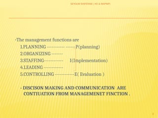 SEYOUM SHIFERAW ( HO & MAPMP)
3
-The management functions are
1.PLANNING ----------- ------P(planning)
2.ORGANIZING -------
3.STAFFING------------ I(Implementation)
4.LEADING ------------
5.CONTROLLING ------------E( Evaluation )
- DISCISON MAKING AND COMMUNICATION ARE
CONTIUATION FROM MANAGEMENET FINCTION .
 