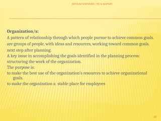 SEYOUM SHIFERAW ( HO & MAPMP)
30
Organization/s:
A pattern of relationship through which people pursue to achieve common goals.
are groups of people, with ideas and resources, working toward common goals.
next step after planning.
A key issue in accomplishing the goals identified in the planning process:
structuring the work of the organization.
The purpose is:
to make the best use of the organization's resources to achieve organizational
goals.
to make the organization a stable place for employees
 
