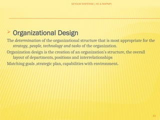 SEYOUM SHIFERAW ( HO & MAPMP)
33
 Organizational Design
The determination of the organizational structure that is most appropriate for the
strategy, people, technology and tasks of the organization.
Organization design is the creation of an organization's structure, the overall
layout of departments, positions and interrelationships
Matching goals ,strategic plan, capabilities with environment.
 