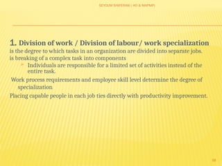 SEYOUM SHIFERAW ( HO & MAPMP)
38
1. Division of work / Division of labour/ work specialization
is the degree to which tasks in an organization are divided into separate jobs.
is breaking of a complex task into components
 Individuals are responsible for a limited set of activities instead of the
entire task.
Work process requirements and employee skill level determine the degree of
specialization
Placing capable people in each job ties directly with productivity improvement.
 