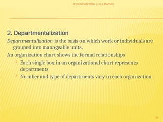 SEYOUM SHIFERAW ( HO & MAPMP)
39
2. Departmentalization
Departmentalization is the basis on which work or individuals are
grouped into manageable units.
An organization chart shows the formal relationships
 Each single box in an organizational chart represents
departments
 Number and type of departments vary in each organization
 