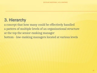 SEYOUM SHIFERAW ( HO & MAPMP)
41
3. Hierarchy
a concept that how many could be effectively handled
a pattern of multiple levels of an organizational structure
at the top the senior-ranking manager
bottom - low-ranking managers located at various levels
 