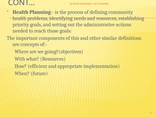 SEYOUM SHIFERAW ( HO & MAPMP)
5
CONT…
 Health Planning:- is the process of defining community
health problems, identifying needs and resources, establishing
priority goals, and setting out the administrative actions
needed to reach those goals:
The important components of this and other similar definitions
are concepts of:-
Where are we going?(objectives)
With what? (Resources)
How? (efficient and appropriate implementation)
When? (future)
 
