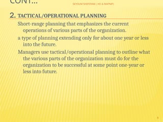 SEYOUM SHIFERAW ( HO & MAPMP)
8
CONT…
2. TACTICAL/OPERATIONAL PLANNING
Short-range planning that emphasizes the current
operations of various parts of the organization.
a type of planning extending only for about one year or less
into the future.
Managers use tactical/operational planning to outline what
the various parts of the organization must do for the
organization to be successful at some point one-year or
less into future.
 