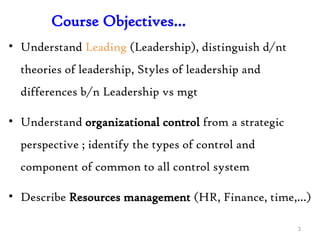 Course Objectives…
• Understand Leading (Leadership), distinguish d/nt
theories of leadership, Styles of leadership and
differences b/n Leadership vs mgt
• Understand organizational control from a strategic
perspective ; identify the types of control and
component of common to all control system
• Describe Resources management (HR, Finance, time,…)
3
 
