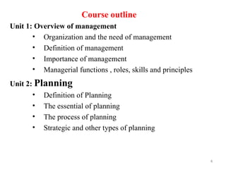 Course outline
Unit 1: Overview of management
• Organization and the need of management
• Definition of management
• Importance of management
• Managerial functions , roles, skills and principles
Unit 2: Planning
• Definition of Planning
• The essential of planning
• The process of planning
• Strategic and other types of planning
4
 