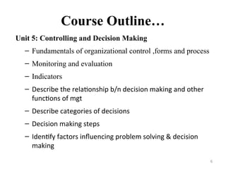 Course Outline…
Unit 5: Controlling and Decision Making
– Fundamentals of organizational control ,forms and process
– Monitoring and evaluation
– Indicators
– Describe the relationship b/n decision making and other
functions of mgt
– Describe categories of decisions
– Decision making steps
– Identify factors influencing problem solving & decision
making
6
 