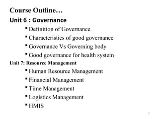 Course Outline…
Unit 6 : Governance
 Definition of Governance
 Characteristics of good governance
 Governance Vs Governing body
 Good governance for health system
Unit 7: Resource Management
 Human Resource Management
 Financial Management
 Time Management
 Logistics Management
 HMIS
7
 