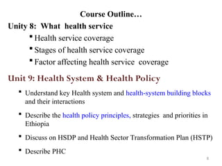 Course Outline…
Unity 8: What health service
 Health service coverage
 Stages of health service coverage
 Factor affecting health service coverage
Unit 9: Health System & Health Policy
 Understand key Health system and health-system building blocks
and their interactions
 Describe the health policy principles, strategies and priorities in
Ethiopia
 Discuss on HSDP and Health Sector Transformation Plan (HSTP)
 Describe PHC
8
 