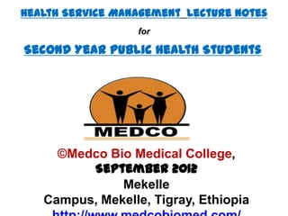 Health Service Management Lecture Notes
                  for

Second Year Public Health Students




     ©Medco Bio Medical College,
         September 2012
              Mekelle
   Campus, Mekelle, Tigray, Ethiopia
 