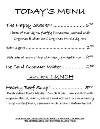 TODAY’S MENU
The Happy StackTM ..................... 550
Three of our light, fluffy Pancakes, served with
Organic Butter and Organic Maple Syrup
Extra Syrup ........................................... 100
Side order of Uncured Apple & Hickory Smoked Bacon .. 250
Ice Cold Coconut Water ............... 250
...AND, FOR LUNCH
Hearty Beef Soup* ...................... 550
Fresh Whole Foods Market® Chuck Roast, pan roasted with
organic shallot, garlic, carrots and red potatoes in a savory
organic beef broth, seasoned with organic Italian herbs!
ALLERGEN STATEMENT: MAY CONTAIN NUTS, EGGS AND COCONUT OIL
*NO GLUTEN ADDED (NOT CERTIFIED GLUTEN-FREE)
 