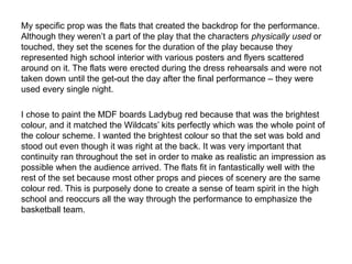 My specific prop was the flats that created the backdrop for the performance.
Although they weren’t a part of the play that the characters physically used or
touched, they set the scenes for the duration of the play because they
represented high school interior with various posters and flyers scattered
around on it. The flats were erected during the dress rehearsals and were not
taken down until the get-out the day after the final performance – they were
used every single night.
I chose to paint the MDF boards Ladybug red because that was the brightest
colour, and it matched the Wildcats’ kits perfectly which was the whole point of
the colour scheme. I wanted the brightest colour so that the set was bold and
stood out even though it was right at the back. It was very important that
continuity ran throughout the set in order to make as realistic an impression as
possible when the audience arrived. The flats fit in fantastically well with the
rest of the set because most other props and pieces of scenery are the same
colour red. This is purposely done to create a sense of team spirit in the high
school and reoccurs all the way through the performance to emphasize the
basketball team.
 