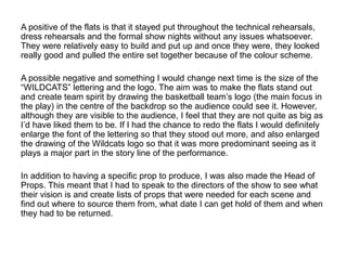 A positive of the flats is that it stayed put throughout the technical rehearsals,
dress rehearsals and the formal show nights without any issues whatsoever.
They were relatively easy to build and put up and once they were, they looked
really good and pulled the entire set together because of the colour scheme.
A possible negative and something I would change next time is the size of the
“WILDCATS” lettering and the logo. The aim was to make the flats stand out
and create team spirit by drawing the basketball team’s logo (the main focus in
the play) in the centre of the backdrop so the audience could see it. However,
although they are visible to the audience, I feel that they are not quite as big as
I’d have liked them to be. If I had the chance to redo the flats I would definitely
enlarge the font of the lettering so that they stood out more, and also enlarged
the drawing of the Wildcats logo so that it was more predominant seeing as it
plays a major part in the story line of the performance.
In addition to having a specific prop to produce, I was also made the Head of
Props. This meant that I had to speak to the directors of the show to see what
their vision is and create lists of props that were needed for each scene and
find out where to source them from, what date I can get hold of them and when
they had to be returned.
 