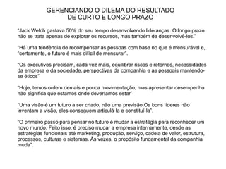 GERENCIANDO O DILEMA DO RESULTADO
                 DE CURTO E LONGO PRAZO

“Jack Welch gastava 50% do seu tempo desenvolvendo lideranças. O longo prazo
não se trata apenas de explorar os recursos, mas também de desenvolvê-los.”

“Há uma tendência de recompensar as pessoas com base no que é mensurável e,
“certamente, o futuro é mais difícil de mensurar”.

“Os executivos precisam, cada vez mais, equilibrar riscos e retornos, necessidades
da empresa e da sociedade, perspectivas da companhia e as pessoais mantendo-
se éticos”

“Hoje, temos ordem demais e pouca movimentação, mas apresentar desempenho
não significa que estamos onde deveríamos estar”

“Uma visão é um futuro a ser criado, não uma previsão.Os bons líderes não
inventam a visão, eles conseguem articulá-la e constituí-la”.

“O primeiro passo para pensar no futuro é mudar a estratégia para reconhecer um
novo mundo. Feito isso, é preciso mudar a empresa internamente, desde as
estratégias funcionais até marketing, produção, serviço, cadeia de valor, estrutura,
processos, culturas e sistemas. Às vezes, o propósito fundamental da companhia
muda”.
 