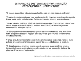 ESTRATÉGIAS SUSTENTÁVEIS PARA INOVAÇÃO,
               CRESCIMENTO E LUCRATIVIDADE

“O mundo sustentável não começa pela elite, mas sim pela base da pirâmide.”

“Em vez de gastarmos tempo com regulamentação, devemos investir em tecnologia
limpa, que é muito mais lucrativa. Existe um imenso mercado a ser explorado.”

“Para a base da pirâmide, é preciso desenvolver uma proposta de valor muito mais
ampla do que apenas ter foco no produto. A empresa precisa enxergar mais
benefícios do a simples venda.”

“A tecnologia limpa vem atendendo apenas as necessidades da elite. Por outro
lado, as oportunidades de negócio para os pobres quase nunca contemplam a
questão ambiental.”

“Para a elite, tentamos criar necessidades em mercados existentes. Para os mais
pobres, procuramos criar mercados a partir de necessidades que já existem.”

“O desafio para os próximos cincos anos é promover a convergência entre a
tecnologia limpa e as iniciativas que são criadas para a população da base da
pirâmide. Esse será o 'salto verde'.”


                                 http://www.hsm.com.br/artigos/o-mundo-sustentavel-nao-comeca-pela-elite
 