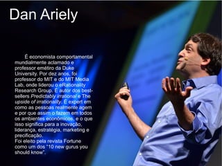 Dan Ariely

     É economista comportamental
mundialmente aclamado e
professor emétiro da Duke
University. Por dez anos, foi
professor do MIT e do MIT Media
Lab, onde liderou o eRationality
Research Group. É autor dos best-
sellers Predictably irrational e The
upside of irrationality. É expert em
como as pessoas realmente agem
e por que assim o fazem em todos
os ambientes econômicos, e o que
isso significa para a inovação,
liderança, estratégia, marketing e
precificação.
Foi eleito pela revista Fortune
como um dos “10 new gurus you
should know”.
 
