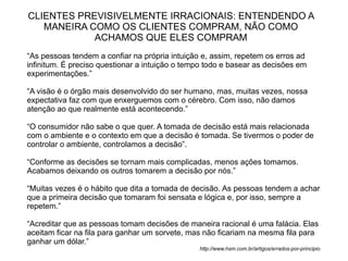 CLIENTES PREVISIVELMENTE IRRACIONAIS: ENTENDENDO A
   MANEIRA COMO OS CLIENTES COMPRAM, NÃO COMO
            ACHAMOS QUE ELES COMPRAM
“As pessoas tendem a confiar na própria intuição e, assim, repetem os erros ad
infinitum. É preciso questionar a intuição o tempo todo e basear as decisões em
experimentações.”

“A visão é o órgão mais desenvolvido do ser humano, mas, muitas vezes, nossa
expectativa faz com que enxerguemos com o cérebro. Com isso, não damos
atenção ao que realmente está acontecendo.”

“O consumidor não sabe o que quer. A tomada de decisão está mais relacionada
com o ambiente e o contexto em que a decisão é tomada. Se tivermos o poder de
controlar o ambiente, controlamos a decisão”.

“Conforme as decisões se tornam mais complicadas, menos ações tomamos.
Acabamos deixando os outros tomarem a decisão por nós.”

“Muitas vezes é o hábito que dita a tomada de decisão. As pessoas tendem a achar
que a primeira decisão que tomaram foi sensata e lógica e, por isso, sempre a
repetem.”

“Acreditar que as pessoas tomam decisões de maneira racional é uma falácia. Elas
aceitam ficar na fila para ganhar um sorvete, mas não ficariam na mesma fila para
ganhar um dólar.”
                                                http://www.hsm.com.br/artigos/errados-por-principio
 