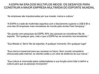 A ESPN NA ERA DOS MÚLTIPLOS MEIOS: OS DESAFIOS PARA
CONSTRUIR A MAIOR EMPRESA MULTIMÍDIA DO ESPORTE MUNDIAL


 “As empresas são impulsionadas por sua missão, marca e cultura.”


 “A ESPN é a rede de multimídia esportiva com o faturamento superior a US$ 8 BI e
 uma das 20 empresas mais inovadoras do mundo pela revista Fast Company.”


 “De acordo com pesquisas da ESPN, 90% das pessoas se consideram fãs de
 esporte. “Em qualquer país, tudo o que a ESPN faz se concentra nos torcedores.”


 “Sua Missão é: Servir fãs de esportes. A qualquer momento. Em qualquer lugar”


 “Sua marca é essencial para seu sucesso no futuro. Num mundo competitivo
 direcionado pela internet, os clientes estão a um click de distância de sua marca.”


 “Sua cultura é vivenciada pelos colaboradores e sua função como líder é definir a
 cultura para que as pessoas incorporem”
 