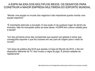 A ESPN NA ERA DOS MÚLTIPLOS MEIOS: OS DESAFIOS PARA
CONSTRUIR A MAIOR EMPRESA MULTIMÍDIA DO ESPORTE MUNDIAL


  “Montar uma equipe no mundo dos negócios é tão importante quanto montar uma
  equipe esportiva”


  “É importante estimular a inovação. E isso pode vir de qualquer lugar de dentro da
  empresa. Não há monopólio sobre as boas ideias. A ESPN tem cultura voltada para
  a equipe”


  “Um dos primeiros erros das companhias que querem ser globais é achar que
  conseguirão exportar o que faz sucesso em seu país de origem para o resto do
  mundo.”


  “Um terço do público dos EUA que assistiu à Copa do Mundo de 2010, o fez em
  dispositivo diferente da TV. Isso mudou a regra do jogo. É preciso adaptar-se
  rapidamente”




                                 http://www.hsm.com.br/artigos/tres-dicas-para-construir-um-sucesso-mundial
 