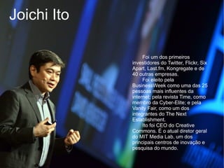 Joichi Ito

                  Foi um dos primeiros
             investidores do Twitter, Flickr, Six
             Apart, Last.fm, Kongregate e de
             40 outras empresas.
                  Foi eleito pela
             BusinessWeek como uma das 25
             pessoas mais influentes da
             internet; pela revista Time, como
             membro da Cyber-Elite; e pela
             Vanity Fair, como um dos
             integrantes do The Next
             Establishment.
                  Ito foi CEO do Creative
             Commons. É o atual diretor geral
             do MIT Media Lab, um dos
             principais centros de inovação e
             pesquisa do mundo.
 