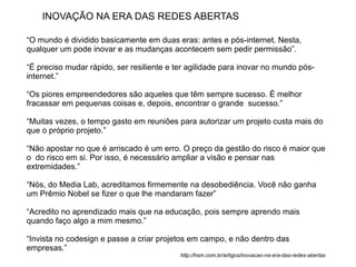 INOVAÇÃO NA ERA DAS REDES ABERTAS

“O mundo é dividido basicamente em duas eras: antes e pós-internet. Nesta,
qualquer um pode inovar e as mudanças acontecem sem pedir permissão”.

“É preciso mudar rápido, ser resiliente e ter agilidade para inovar no mundo pós-
internet.”

“Os piores empreendedores são aqueles que têm sempre sucesso. É melhor
fracassar em pequenas coisas e, depois, encontrar o grande sucesso.”

“Muitas vezes, o tempo gasto em reuniões para autorizar um projeto custa mais do
que o próprio projeto.”

“Não apostar no que é arriscado é um erro. O preço da gestão do risco é maior que
o do risco em si. Por isso, é necessário ampliar a visão e pensar nas
extremidades.”

“Nós, do Media Lab, acreditamos firmemente na desobediência. Você não ganha
um Prêmio Nobel se fizer o que lhe mandaram fazer”

“Acredito no aprendizado mais que na educação, pois sempre aprendo mais
quando faço algo a mim mesmo.”

“Invista no codesign e passe a criar projetos em campo, e não dentro das
empresas.”
                                           http://hsm.com.br/artigos/inovacao-na-era-das-redes-abertas
 