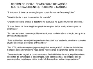 DESIGN DE IDEIAS: COMO CRIAR RELAÇÕES
    SUSTENTÁVEIS ENTRE PESSOAS E MARCAS

“A Natureza é fonte de inspiração para novas formas de fazer negócios.”

“Inovar é juntar o que nunca antes foi reunido.”

“O grande desafio criativo é desatar o nó evolutivo no qual o mundo se encontra.”

“A nova forma de fazer negócios prevê lucros para todos e não apenas para os
acionistas.”

“As marcas fazem parte do problema atual, mas também são a solução, um grande
ativo da humanidade.”

“Para sobreviver, as empresas precisam descobrir sua essência, analisar o contexto
atual e encontrar a conexão entre ambos.”

“Em 2050, estima-se que a população global alcançará 9,5 bilhões de habitantes.
Se todos consumirem como hoje, serão necessários 3,5 planetas como o nosso.”

“Devemos fazer negócios como a natureza faz há bilhões de anos, equilibrando os
conceitos de competição e colaboração. Nos ecossistemas, as relações são de
ganha-ganha, regidas por ciclos e não há desperdício, tudo é reaproveitável.”
 