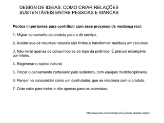 DESIGN DE IDEIAS: COMO CRIAR RELAÇÕES
    SUSTENTÁVEIS ENTRE PESSOAS E MARCAS

Pontos importantes para contribuir com esse processo de mudança real:

1. Migrar do conceito de produto para o de serviço.

2. Aceitar que os recursos naturais são finitos e transformar resíduos em recursos.

3. Não mirar apenas os consumidores do topo da pirâmide. É preciso enxergá-la
por inteiro.

4. Regenerar o capital natural.

5. Trocar o pensamento cartesiano pelo sistêmico, com equipes multidisciplinares.

6. Pensar no consumidor como um desfrutador, que se relaciona com o produto.

7. Criar valor para todos e não apenas para os acionistas.




                                             http://www.hsm.com.br/artigos/um-grande-desafio-criativo
 
