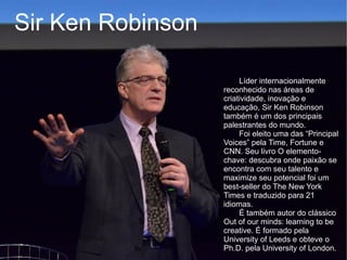 Sir Ken Robinson

                        Líder internacionalmente
                   reconhecido nas áreas de
                   criatividade, inovação e
                   educação, Sir Ken Robinson
                   também é um dos principais
                   palestrantes do mundo.
                        Foi eleito uma das “Principal
                   Voices” pela Time, Fortune e
                   CNN. Seu livro O elemento-
                   chave: descubra onde paixão se
                   encontra com seu talento e
                   maximize seu potencial foi um
                   best-seller do The New York
                   Times e traduzido para 21
                   idiomas.
                        É também autor do clássico
                   Out of our minds: learning to be
                   creative. É formado pela
                   University of Leeds e obteve o
                   Ph.D. pela University of London.
 