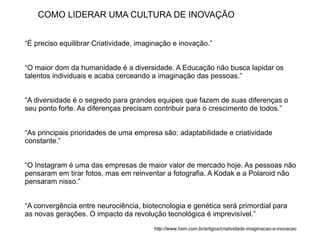 COMO LIDERAR UMA CULTURA DE INOVAÇÃO


“É preciso equilibrar Criatividade, imaginação e inovação.”


“O maior dom da humanidade é a diversidade. A Educação não busca lapidar os
talentos individuais e acaba cerceando a imaginação das pessoas.”


“A diversidade é o segredo para grandes equipes que fazem de suas diferenças o
seu ponto forte. As diferenças precisam contribuir para o crescimento de todos.”


“As principais prioridades de uma empresa são: adaptabilidade e criatividade
constante.”


“O Instagram é uma das empresas de maior valor de mercado hoje. As pessoas não
pensaram em tirar fotos, mas em reinventar a fotografia. A Kodak e a Polaroid não
pensaram nisso.”


“A convergência entre neurociência, biotecnologia e genética será primordial para
as novas gerações. O impacto da revolução tecnológica é imprevisível.”
                                        http://www.hsm.com.br/artigos/criatividade-imaginacao-e-inovacao
 